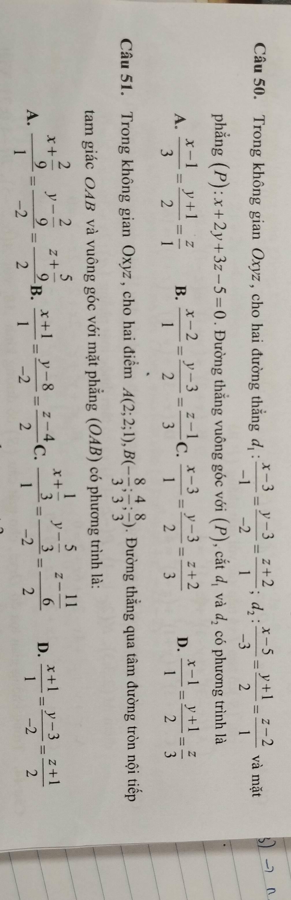 Trong không gian Oxyz , cho hai đường thắng d_1: (x-3)/-1 = (y-3)/-2 = (z+2)/1 ;d_2: (x-5)/-3 = (y+1)/2 = (z-2)/1  và mặt
phẳng (P):x+2y+3z-5=0. Đường thẳng vuông góc với (P), cắt d_1 và d_2 có phương trình là
A.  (x-1)/3 = (y+1)/2 = z/1  B.  (x-2)/1 = (y-3)/2 = (z-1)/3  C.  (x-3)/1 = (y-3)/2 = (z+2)/3  D.  (x-1)/1 = (y+1)/2 = z/3 
Câu 51. Trong không gian Oxyz , cho hai điểm A(2;2;1),B(- 8/3 ; 4/3 ; 8/3 ). Đường thẳng qua tâm đường tròn nội tiếp
tam giác OAB và vuông góc với mặt phẳng (OAB) có phương trình là:
A. frac x+ 2/9 1=frac y- 2/9 -2=frac z+ 5/9 2i
B.  (x+1)/1 = (y-8)/-2 = (z-4)/2  C. frac x+ 1/3 1=frac y- 5/3 -2=frac z- 11/6 2 D.  (x+1)/1 = (y-3)/-2 = (z+1)/2 