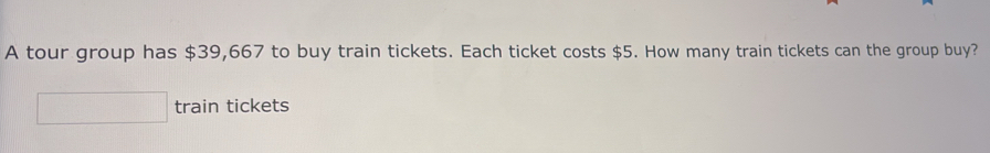 A tour group has $39,667 to buy train tickets. Each ticket costs $5. How many train tickets can the group buy? 
train tickets