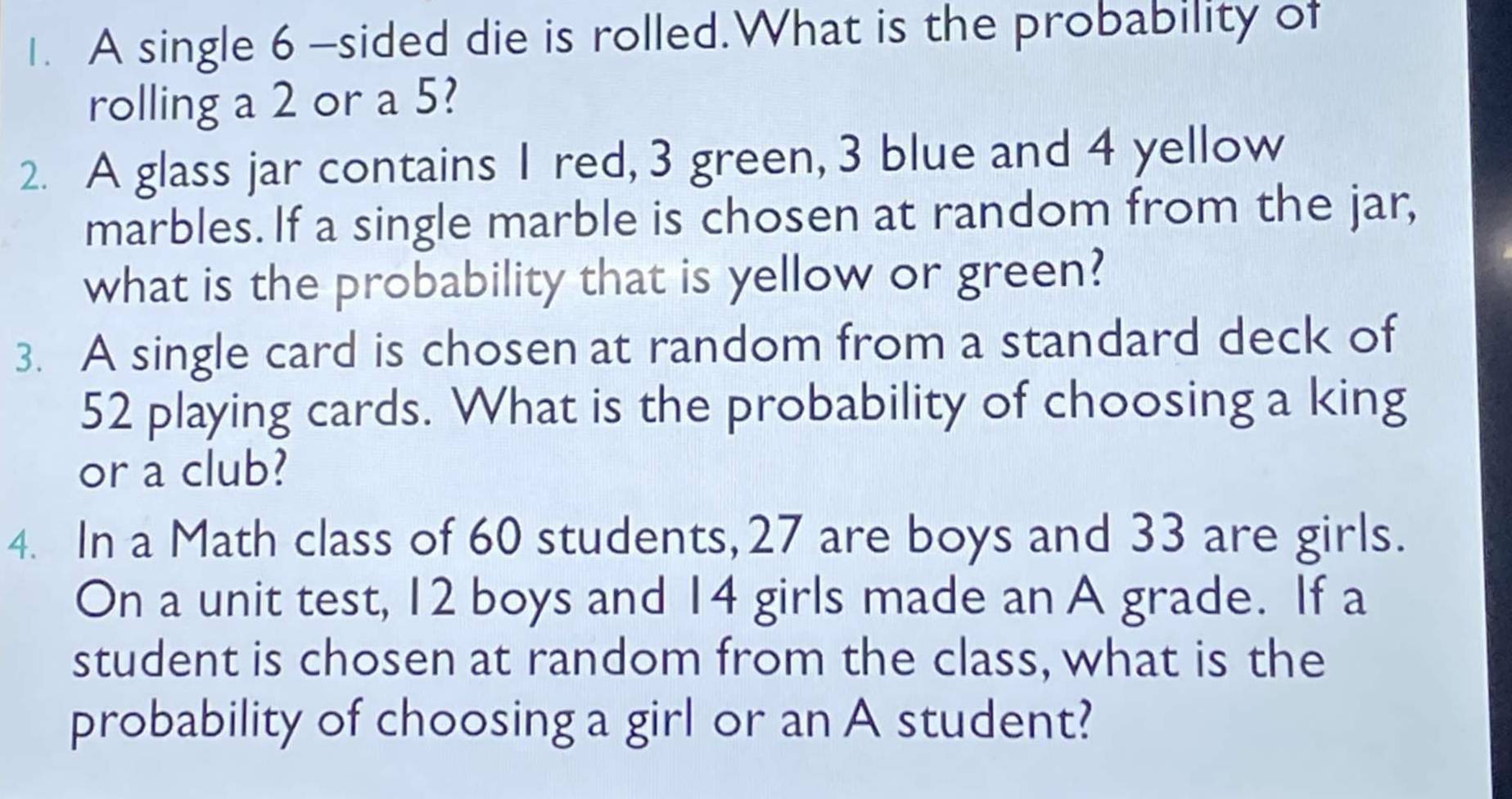 A single 6 -sided die is rolled.What is the probability of 
rolling a 2 or a 5? 
2. A glass jar contains I red, 3 green, 3 blue and 4 yellow 
marbles. If a single marble is chosen at random from the jar, 
what is the probability that is yellow or green? 
3. A single card is chosen at random from a standard deck of
52 playing cards. What is the probability of choosing a king 
or a club? 
4. In a Math class of 60 students, 27 are boys and 33 are girls. 
On a unit test, 12 boys and 14 girls made an A grade. If a 
student is chosen at random from the class, what is the 
probability of choosing a girl or an A student?