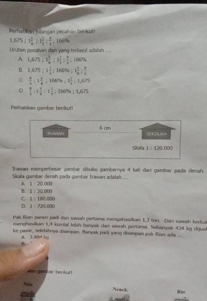 Perhatikan bilangan pecahan berikut!
1,675; 1 5/8 ; 1 2/3 ;  8/5 ; 166%
Urutan pecahan dari yang terkecil adalah ....
A. 1,675; 1 5/8 ; 1 2/3 ;  8/5 ; 166%
B. 1,675; 1 2/3 ; 166%; 1 5/8 ;  8/5 
C  9/5 ; 1 5/8 ; 166%; 1 2/3 ; 1,675
D  8/5  : 1 5/8 ; 1 2/3 ; 166%; 1,675
Perhatıkan gambar berikut!
6 cm
RUMAH SEKOLAH
Skala 1:120,000
Irawan memperbesar gambar dibuku gambarnya 4 kali dari gambar pada denah.
Skala gambar denah pada gambar Irawan adalah ....
A. 1:20.000
B. 1:30.000
C. 1:180.000
D. 1:720,000
Pak Rian panen padi dari sawah pertama mengahasilkan 1,3 ton. Dari sawah kedua
menghasilkan 1,4 kuintal lebih banyak dari sawah pertama. Sebanyak 434 kg dijual
ke pasar, selebihnya disimpan. Banyak padi yang disimpan pak Rian ada ....
A. 3.894 kg
B.
Xan gambar berikut!
Nita Nenck
Rio