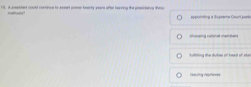 A president could continue to assert power twenty years after leaving the presidency throu
methods?
appointing a Supreme Court justic
choosing cabinet members
fulfilling the duties of head of stat
issuing reprieves