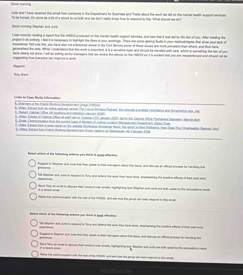 Good morning
Jurie and I have received this email from someone in the Department for Business and Trade about the work we did on the mental health support services.
To be honest, it's come as a bit of a shock to us both and we don't really know how to respond to this. What should we do?
Good morning Stephen and Jurie
l was recently reading a report that the HWDG produced on the mental health support services, and saw that it was led by the two of you. After reading the
project in its entirety, I feel it is necessary to highlight the flaws in your workings. There are some glaring faults in your methodologies that show your lack of
experience. Not only this, you have also not addressed where in the Civil Service some of these issues are more prevalent than others, and thus have
generalised the data. While I understand that this work is important, it is a sensitive topic and should be handled with care, which is something the two of you
have clearly not done. I will be asking senior managers that we review the stance on the HWDG as it is evident that you are inexperienced and should not be
suggesting how everyone can improve in work.
Regards
Tony Brant
Links to Case Study information
A. Overview of the Hybrid Working Development Group (HWDG)
B. Video: Extract from an online podcast named The Future Workers Podcast, the episode is entitled Hybridising and Dynamizing your Job.
C. Report: Cabinel Office UK locations and statistics (January 2026)
D. Video: Extract of Cabinet Office all-staff call on Tuesday 27th January 2026. led by the Cebinet Office Permanent Secretary. Manvik Barr,
E. Email; Communication from the current head of Ministry of Justice Location Management Department. Elinor Trust.
F. Video: Extract from a news report on the website Workplace Worldwide News, the report is titled Wellbeing: How Does Your Organisation Respect You?
G. Video: Extract from Hybrid Working Develooment Group meeting on Wednesday 4th February 2026
Select which of the following actions you think is most effective:
Suggest to Stephen and Jurie that they speak to their managers about this issue, and discuss an official process for handling this
grievance.
Tell Stephen and Jurie to respond to Tony and defend the work they have done, emphasising the positive effects of their past work
experience.
Send Tony an email to discuss their conduct over emails, highlighting how Stephen and Jurie are both upset by the accusations made
in a recent email.
Raise this communication with the rest of the HWDG, and ask how the group can best respond to this emall.
Select which of the following actions you think is least effective:
Tell Staphen and Jurie to respond to Tony and defend the work they have done, emphasising the positive effects of their past work
experience
Suggest to Stephen and Juria that they speak to their managers about this Issue, and discuss an official process for handling this
grievance .
Send Tony an email to discuss their conduct over emails, highlighting how Stephen and Jurie are both upsef by the accusations made
in a recent email
Raise this communication with the rest of the HWDG, and ask how the group can best respond to this email.
B.——do F—