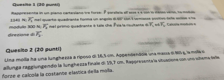 Quesito 1 (20 punti) 
Rappresenta in un piano cartesiano tre forze: É parallela all'asse x e con lo stesso verso, ha modulo
1141 N; vector F_1 nel quarto quadrante forma un angolo di 65° con il semiasse positivo delle ascisse e ha 
modulo 300 N; vector F_2 nel primo quadrante è tale che A Ésía la risultante di vector F_1 ed vector F_2. Calcola modulo e 
direzione di vector F_2. 
Quesito 2 (20 punti) 
Una molla ha una lunghezza a riposo di 16,5 cm. Appendendole una massa di 865 g, la molla si 
allunga raggiungendo la lunghezza finale di 19,7 cm. Rappresenta la situazione con uno schema delle 
forze e calcola la costante elastica della molla.