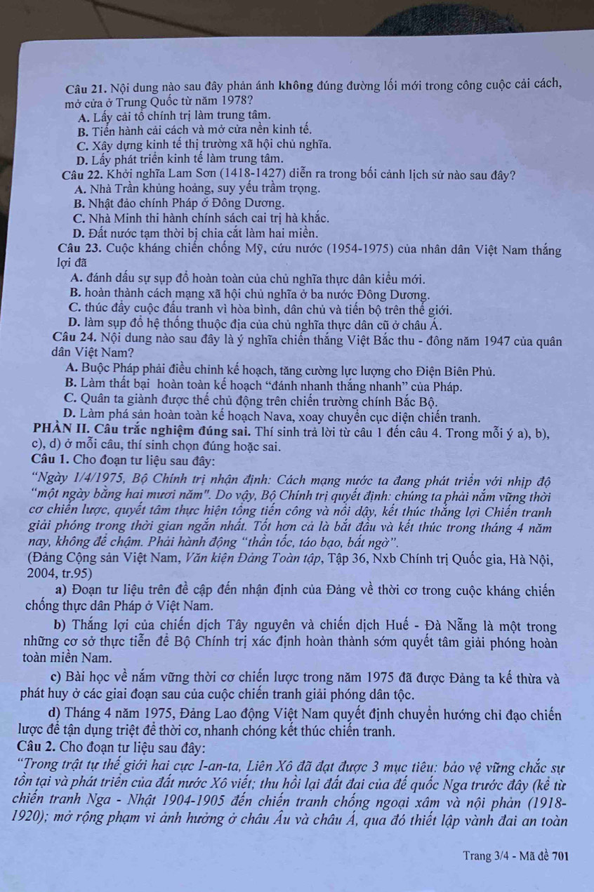 Nội dung nào sau đây phản ánh không đúng đường lối mới trong công cuộc cải cách,
mở cửa ở Trung Quốc từ năm 1978?
A. Lấy cải tổ chính trị làm trung tâm.
B. Tiến hành cải cách và mở cửa nền kinh tế,
C. Xây dựng kinh tế thị trường xã hội chủ nghĩa.
D. Lấy phát triển kinh tế làm trung tâm.
Câu 22. Khởi nghĩa Lam Sơn (1418-1427) diễn ra trong bối cảnh lịch sử nào sau đây?
A. Nhà Trần khủng hoảng, suy yếu trầm trọng.
B. Nhật đảo chính Pháp ở Đông Dương.
C. Nhà Minh thi hành chính sách cai trị hà khắc.
D. Đất nước tạm thời bị chia cắt làm hai miền.
Câu 23. Cuộc kháng chiến chống Mỹ, cứu nước (1954-1975) của nhân dân Việt Nam thắng
lợi đã
A. đánh dấu sự sụp đổ hoàn toàn của chủ nghĩa thực dân kiểu mới.
B. hoàn thành cách mạng xã hội chủ nghĩa ở ba nước Đông Dương.
C. thúc đầy cuộc đấu tranh vì hòa bình, dân chủ và tiến bộ trên thế giới.
D. làm sụp đổ hệ thống thuộc địa của chủ nghĩa thực dân cũ ở châu Á.
Câu 24. Nội dung nào sau đây là ý nghĩa chiến thắng Việt Bắc thu - đông năm 1947 của quân
dân Việt Nam?
A. Buộc Pháp phải điều chỉnh kế hoạch, tăng cường lực lượng cho Điện Biên Phủ.
B. Làm thất bại hoàn toàn kế hoạch “đánh nhanh thắng nhanh” của Pháp.
C. Quân ta giành được thế chủ động trên chiến trường chính Bắc Bộ.
D. Làm phá sản hoàn toàn kế hoạch Nava, xoay chuyển cục diện chiến tranh.
PHÀN II. Cầu trắc nghiệm đúng sai. Thí sinh trả lời từ câu 1 đến câu 4. Trong mỗi ý a), b),
c), d) ở mỗi câu, thí sinh chọn đúng hoặc sai.
Câu 1. Cho đoạn tư liệu sau đây:
*Ngày 1/4/1975, Bộ Chính trị nhận định: Cách mạng nước ta đang phát triển với nhịp độ
một ngày bằng hai mươi năm". Do vậy, Bộ Chính trị quyết định: chúng ta phải nắm vững thời
cơ chiến lược, quyết tâm thực hiện tổng tiến công và nổi dậy, kết thúc thẳng lợi Chiến tranh
giải phóng trong thời gian ngắn nhất. Tốt hợn cả là bắt đầu và kết thúc trong tháng 4 năm
nay, không để chậm. Phải hành động “thần tốc, táo bạo, bất ngờ”.
(Đảng Cộng sản Việt Nam, Văn kiện Đảng Toàn tập, Tập 36, Nxb Chính trị Quốc gia, Hà Nội,
2004, tr.95)
a) Đoạn tư liệu trên đề cập đến nhận định của Đảng về thời cơ trong cuộc kháng chiến
chống thực dân Pháp ở Việt Nam.
b) Thắng lợi của chiến dịch Tây nguyên và chiến dịch Huế - Đà Nẵng là một trong
những cơ sở thực tiễn để Bộ Chính trị xác định hoàn thành sớm quyết tâm giải phóng hoàn
toàn miền Nam.
c) Bài học về nắm vững thời cơ chiến lược trong năm 1975 đã được Đảng ta kế thừa và
phát huy ở các giai đoạn sau của cuộc chiến tranh giải phóng dân tộc.
d) Tháng 4 năm 1975, Đảng Lao động Việt Nam quyết định chuyển hướng chi đạo chiến
lược để tận dụng triệt để thời cơ, nhanh chóng kết thúc chiến tranh.
Câu 2. Cho đoạn tư liệu sau đây:
'Trong trật tự thế giới hai cực I-an-ta, Liên Xô đã đạt được 3 mục tiêu: bảo vệ vững chắc sự
tồn tại và phát triển của đất nước Xô viết; thu hồi lại đất đai của đế quốc Nga trước đây (kế từ
chiến tranh Nga - Nhật 1904-1905 đến chiến tranh chống ngoại xâm và nội phản (1918-
1920); mở rộng phạm vi ảnh hưởng ở châu Âu và châu Á, qua đó thiết lập vành đai an toàn
Trang 3/4 - Mã đề 701