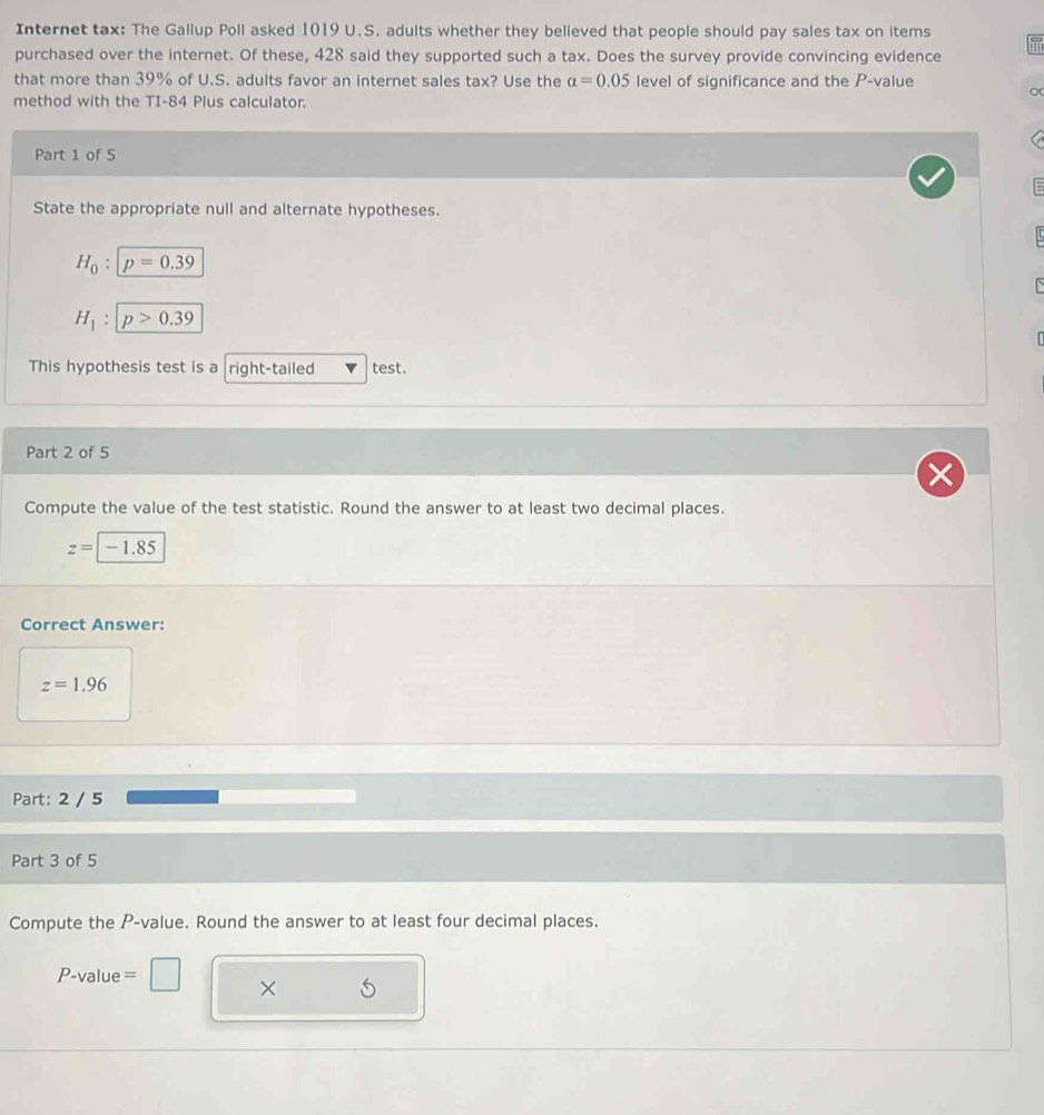 Internet tax: The Gallup Poll asked 1019 U.S. adults whether they believed that people should pay sales tax on items 
purchased over the internet. Of these, 428 said they supported such a tax. Does the survey provide convincing evidence 
that more than 39% of U.S. adults favor an internet sales tax? Use the alpha =0.05 level of significance and the P -value 
method with the TI-84 Plus calculator. 
Part 1 of 5 
State the appropriate null and alternate hypotheses.
H_0:p=0.39
H_1:p>0.39
This hypothesis test is a right-tailed test. 
Part 2 of 5 
Compute the value of the test statistic. Round the answer to at least two decimal places.
z=|-1.85
Correct Answer:
z=1.96
Part: 2 / 5 
Part 3 of 5 
Compute the P -value. Round the answer to at least four decimal places.
P-value = □
×