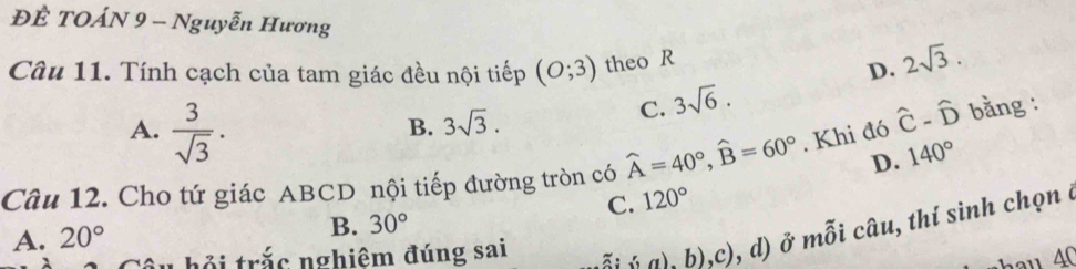 ĐÊ TOÁN 9 - Nguyễn Hương
Câu 11. Tính cạch của tam giác đều nội tiếp (O;3) theo R D. 2sqrt(3).
A.  3/sqrt(3) .
B. 3sqrt(3).
C. 3sqrt(6).
D. 140°
Câu 12. Cho tứ giác ABCD nội tiếp đường tròn có widehat A=40°, widehat B=60°. Khi đó hat C-hat D bằng :
C. 120°
ội trắc nghiêm đúng sai (a),b),c) , d) ở mỗi câu, thí sinh chọn ở
A. 20°
B. 30°