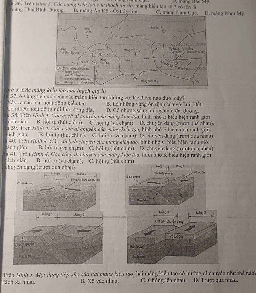 D. màng Bắc Mỹ.
Ấu 36. Trên Hình 3. Các mảng kiến tạo của thạch quyển, mâng kiến tạo số 7 có tên là
màng Thái Bình Dương. B. mảng Ấn Độ - Ôxtrây-li-a. C. mảng Nng Nam Mỹ.
Tnh 3. Các mảng kiến tạo của thạch quyển
ău 37. ở vùng tiếp xúc của các mảng kiến tạo không có đặc điểm nào dưới đây?
Xảy ra các loại hoạt động kiến tạo. B. Là những vùng ồn định của vỏ Trái Đất.
Có nhiều hoạt động núi lửa, động đất. D. Có những sống núi ngầm ở đại dương.
u 38. Trên Hình 4. Các cách di chuyển của mảng kiến tạo, hình nhỏ E biểu hiện ranh giới
ách giãn. B. hội tụ (hút chìm). C. hội tụ (va chạm). D. chuyền dạng (trượt qua nhau).
u 39. Trên Hình 4. Các cách di chuyển của mảng kiến tạo, hình nhỏ F biểu hiện ranh giới
tách giãn. B. hội tụ (hút chìm). C. hội tụ (va chạm). D. chuyển dạng (trượt qua nhau).
u 40. Trên Hình 4. Các cách di chuyền của mảng kiến tạo, hình nhỏ G biểu hiện ranh giới
tách giãn. B. hội tụ (va chạm). C. hội tụ (hút chìm). D. chuyển dạng (trượt qua nhau).
Su 41. Trên Hình 4. Các cách di chuyển của mảng kiến tạo, hình nhỏ K biểu hiện ranh giới
tách giãn. B. hội tụ (va chạm). C. hội tụ (hút chìm).
chuyển dạng (trượt qua nhau). Máng 1 Máng 2
Ranh đại dương Vô lục địa
Vô đại dương
nra Arim
Máng 1
Mảng 2
Đứi gây chuyển dạng
Vỏ lục địa
Thạch quyền
Manh hận
Trên Hình 5. Một dạng tiếp xúc của hai mảng kiến tạo, hai mảng kiến tạo có hướng di chuyển như thế nào?
Tách xa nhau. B. Xô vào nhau. C. Chồng lên nhau. D. Trượt qua nhau.