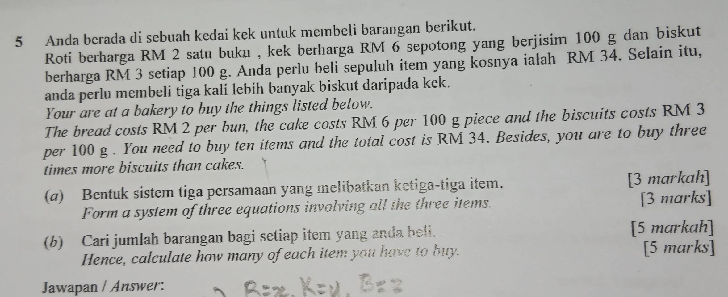 Anda berada di sebuah kedai kek untuk membeli barangan berikut. 
Roti berharga RM 2 satu buku , kek berharga RM 6 sepotong yang berjisim 100 g dan biskut 
berharga RM 3 setiap 100 g. Anda perlu beli sepuluh item yang kosnya ialah RM 34. Selain itu, 
anda perlu membeli tiga kali lebih banyak biskut daripada kek. 
Your are at a bakery to buy the things listed below. 
The bread costs RM 2 per bun, the cake costs RM 6 per 100 g piece and the biscuits costs RM 3
per 100 g. You need to buyten items and the total cost is RM 34. Besides, you are to buy three 
times more biscuits than cakes. 
(a) Bentuk sistem tiga persamaan yang melibatkan ketiga-tiga item. [3 markah] 
Form a system of three equations involving all the three items. [3 marks] 
(b) Cari jumlah barangan bagi setiap item yang anda beli. [5 markah] 
Hence, calculate how many of each item you have to buy. [5 marks] 
Jawapan / Answer: