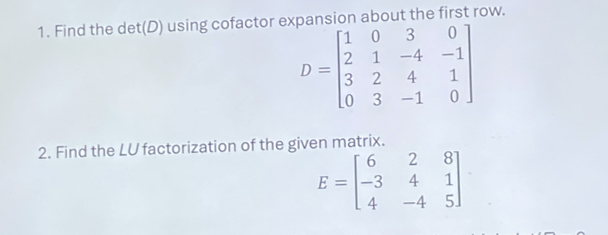 Find the det(D) using cofactor expansion about the first row.
D=beginbmatrix 1&0&3&0 2&1&-4&-1 3&2&4&1 0&3&-1&0endbmatrix
2. Find the LU factorization of the given matrix.
E=beginbmatrix 6&2&8 -3&4&1 4&-4&5endbmatrix