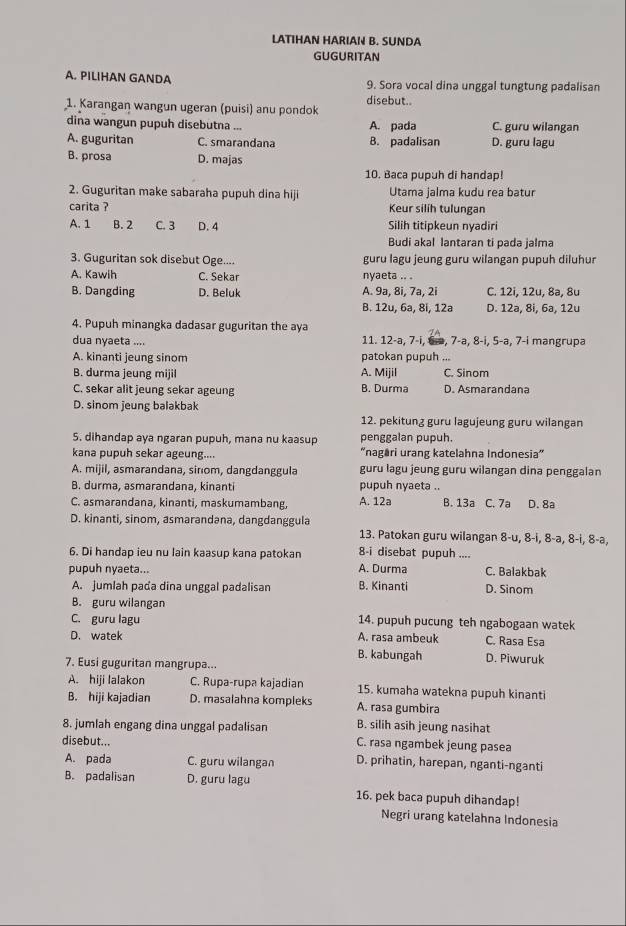 LATIHAN HARIAN B. SUNDA
GUGURITAN
A. PILIHAN GANDA 9. Sora vocal dina unggal tungtung padalisan
1. Karangan wangun ugeran (puisi) anu pondok disebut..
dina wangun pupuh disebutna ... A. pada C. guru wilangan
A. guguritan C. smarandana B. padalisan D. guru lagu
B. prosa D. majas
10. Baca pupuh di handap!
2. Guguritan make sabaraha pupuh dina hiji Utama jalma kudu rea batur
carita ? Keur silih tulungan
A. 1 B. 2 C. 3 D. 4 Silih titipkeun nyadiri
Budi akal lantaran ti pada jalma
3. Guguritan sok disebut Oge.... guru lagu jeung guru wilangan pupuh diluhur
A. Kawih C. Sekar nyaeta .. .
B. Dangding D. Beluk A. 9a, 8i, 7a, 2i C. 12i, 12u, 8ə, 8u
B. 12u, 6a, 8i, 12a D. 12a, 8i, 6a, 12u
4. Pupuh minangka dadasar guguritan the aya
dua nyaeta .... 11. 12-a, 7-i, G-a, 7-a, 8-i, 5-a, 7-i mangrupa
A. kinanti jeung sinom patokan pupuh ...
B. durma jeung mijil A. Mijil C. Sinom
C. sekar alit jeung sekar ageung B. Durma D. Asmarandana
D. sinom jeung balakbak
12. pekitung guru lagujeung guru wilangan
5. dihandap aya ngaran pupuh, mana nu kaasup penggalan pupuh.
kana pupuh sekar ageung.... “nagari urang katelahna Indonesia”
A. mijil, asmarandana, sinom, dangdanggula guru lagu jeung guru wilangan dina penggalan
B. durma, asmarandana, kinanti pupuh nyaeta ..
C. asmarandana, kinanti, maskumambang. A. 12a B. 13a C. 7a D. 8a
D. kinanti, sinom, asmarandəna, dangdanggula
13. Patokan guru wilangan 8-u, 8-i, 8-a, 8-i, 8-a,
6. Di handap ieu nu lain kaasup kana patokan 8-i disebat pupuh ....
pupuh nyaeta... A. Durma D. Sinom C. Balakbak
A. jumlah pada dina unggal padalisan B. Kinanti
B. guru wilangan
C. guru lagu 14. pupuh pucung teh ngabogaan watek
D. watek A. rasa ambeuk C. Rasa Esa
B. kabungah D. Piwuruk
7. Eusi guguritan mangrupa...
A. hiji lalakon C. Rupa-rupa kajadian 15. kumaha watekna pupuh kinanti
B. hiji kajadian D. masalahna kompleks A. rasa gumbira
B. silih asih jeung nasihat
8. jumlah engang dina unggal padalisan C. rasa ngambek jeung pasea
disebut... D. prihatin, harepan, nganti-nganti
A. pada C. guru wilangan
B. padalisan D. guru lagu 16. pek baca pupuh dihandap!
Negri urang katelahna Indonesia