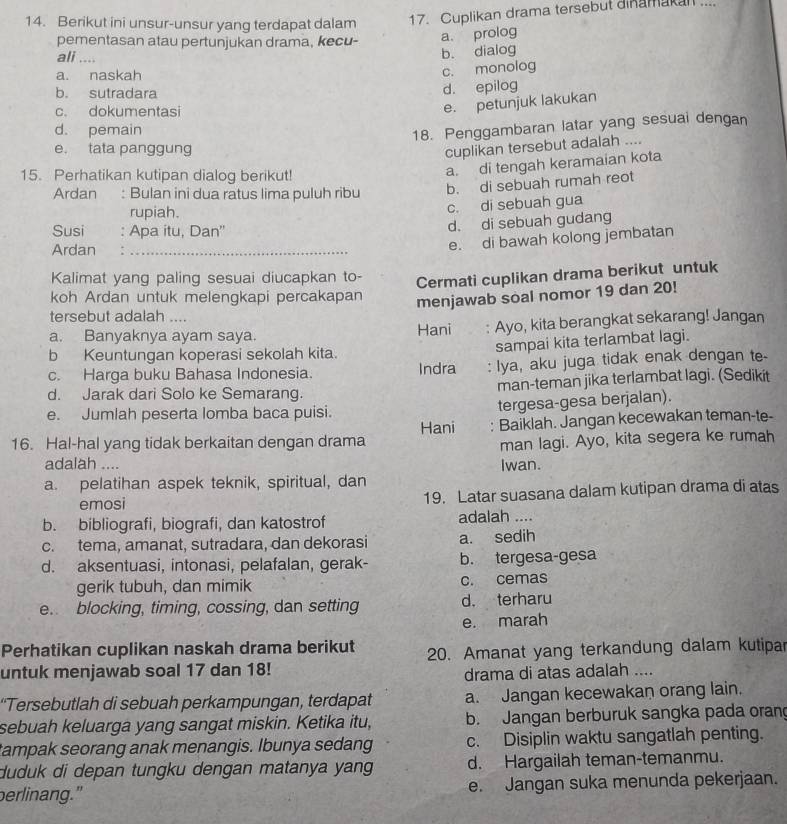 Berikut ini unsur-unsur yang terdapat dalam
17. Cuplikan drama tersebut dinamakall ....
pementasan atau pertunjukan drama, kecu-
a. prolog
ali ....
b. dialog
a. naskah
c. monolog
b. sutradara
d. epilog
c. dokumentasi
e. petunjuk lakukan
d. pemain
18. Penggambaran latar yang sesuai dengan
e. tata panggung
cuplikan tersebut adalah ....
15. Perhatikan kutipan dialog berikut!
a. di tengah keramaian kota
Ardan : Bulan ini dua ratus lima puluh ribu
b. di sebuah rumah reot
rupiah.
c. di sebuah gua
Susi : Apa itu, Dan''
d. di sebuah gudang
Ardan_
e. di bawah kolong jembatan
Kalimat yang paling sesuai diucapkan to- Cermati cuplikan drama berikut untuk
koh Ardan untuk melengkapi percakapan menjawab soal nomor 19 dan 20!
tersebut adalah ....
a. Banyaknya ayam saya. Hani : Ayo, kita berangkat sekarang! Jangan
b Keuntungan koperasi sekolah kita.
sampai kita terlambat lagi.
c. Harga buku Bahasa Indonesia. Indra : Iya, aku juga tidak enak dengan te
d. Jarak dari Solo ke Semarang. man-teman jika terlambat lagi. (Sedikit
e. Jumlah peserta lomba baca puisi.
tergesa-gesa berjalan).
Hani : Baiklah. Jangan kecewakan teman-te-
16. Hal-hal yang tidak berkaitan dengan drama
man lagi. Ayo, kita segera ke rumah
adalah ....
Iwan.
a. pelatihan aspek teknik, spiritual, dan
emosi 19. Latar suasana dalam kutipan drama di atas
b. bibliografi, biografi, dan katostrof adalah ....
c. tema, amanat, sutradara, dan dekorasi a. sedih
d. aksentuasi, intonasi, pelafalan, gerak- b. tergesa-gesa
gerik tubuh, dan mimik c. cemas
e. blocking, timing, cossing, dan setting d. terharu
e. marah
Perhatikan cuplikan naskah drama berikut
untuk menjawab soal 17 dan 18! 20. Amanat yang terkandung dalam kutipar
drama di atas adalah ....
“Tersebutlah di sebuah perkampungan, terdapat a. Jangan kecewakan orang lain.
sebuah keluarga yang sangat miskin. Ketika itu, b. Jangan berburuk sangka pada oran
tampak seorang anak menangis. Ibunya sedang c. Disiplin waktu sangatlah penting.
duduk di depan tungku dengan matanya yang d. Hargailah teman-temanmu.
perlinang." e. Jangan suka menunda pekerjaan.