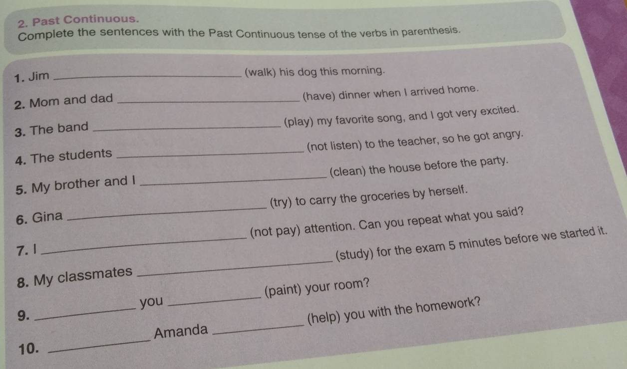 Past Continuous. 
Complete the sentences with the Past Continuous tense of the verbs in parenthesis. 
1. Jim _(walk) his dog this morning. 
2. Mom and dad_ 
(have) dinner when I arrived home. 
3. The band_ 
(play) my favorite song, and I got very excited. 
(not listen) to the teacher, so he got angry. 
4. The students 
_ 
(clean) the house before the party. 
5. My brother and I 
_ 
6. Gina _(try) to carry the groceries by herself. 
(not pay) attention. Can you repeat what you said? 
_ 
7.1 
_(study) for the exam 5 minutes before we started it. 
8. My classmates 
9. __(paint) your room? 
you 
_ 
Amanda _(help) you with the homework? 
10.