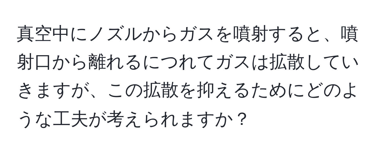 真空中にノズルからガスを噴射すると、噴射口から離れるにつれてガスは拡散していきますが、この拡散を抑えるためにどのような工夫が考えられますか？