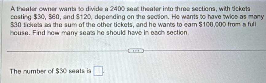 A theater owner wants to divide a 2400 seat theater into three sections, with tickets 
costing $30, $60, and $120, depending on the section. He wants to have twice as many
$30 tickets as the sum of the other tickets, and he wants to earn $108,000 from a full 
house. Find how many seats he should have in each section. 
The number of $30 seats is □ .