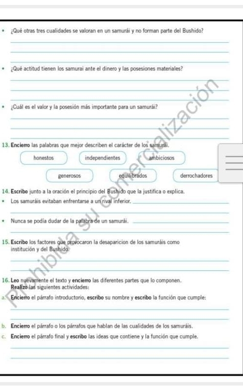 ¿Qué otras tres cualidades se valoran en un samurái y no forman parte del Bushido?
_
_
_
¿Qué actitud tienen los samurai ante el dinero y las posesiones materiales?
_
_
_
_
¿Cuál es el valor y la posesión más importante para un samurái?
_
_
__
13. Encierro las palabras que mejor describen el carácter de los samurái.
_
honestos independientes ambiciosos
_
_
generosos equilibrados derrochadores
14. Escribo junto a la oración el principio del Bushido que la justifica o explica.
Los samuráis evitaban enfrentarse a un rival inferior._
_
Nunca se podía dudar de la palabra de un samurái._
_
15. Escribo los factores que provocaron la desaparicion de los samuráis como
institución y del Bushido.
_
_
16. Leo nuevamente el texto y encierro las diferentes partes que lo componen.
Realizo las siguientes actividades:
a Encierro el párrafo introductorio, escribo su nombre y escribo la función que cumple:
_
_
b. Encierro el párrafo o los párrafos que hablan de las cualidades de los samuráis.
c. Encierro el párrafo final y escribo las ideas que contiene y la función que cumple.
_
_