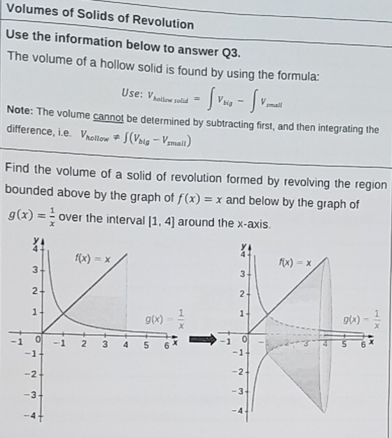 Volumes of Solids of Revolution
Use the information below to answer Q3.
The volume of a hollow solid is found by using the formula:
Use: V_kollowsolid=∈t V_kig-∈t V_rmall
Note: The volume cannot be determined by subtracting first, and then integrating the
difference, i.e. V_hollow!= ∈t (V_big-V_small)
Find the volume of a solid of revolution formed by revolving the region
bounded above by the graph of f(x)=x and below by the graph of
g(x)= 1/x  over the interval [1,4] around the x-axis.