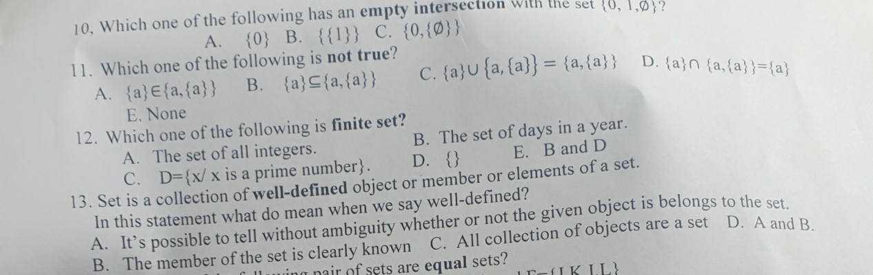10, Which one of the following has an empty intersection with the set  0,1,varnothing  ?
A.  0 B.   1  C.  0, varnothing  
11. Which one of the following is not true?
A.  a ∈  a, a  B.  a ⊂eq  a, a  C.  a ∪  a, a  = a, a  D.  a ∩  a, a  = a
E. None
12. Which one of the following is finite set?
A. The set of all integers. B. The set of days in a year.
C. D= x/x is a prime number. D.  E. B and D
13. Set is a collection of well-defined object or member or elements of a set.
In this statement what do mean when we say well-defined?
A. It’s possible to tell without ambiguity whether or not the given object is belongs to the set.
B. The member of the set is clearly known C. All collection of objects are a set D. A and B.
nair of sets are equal sets?