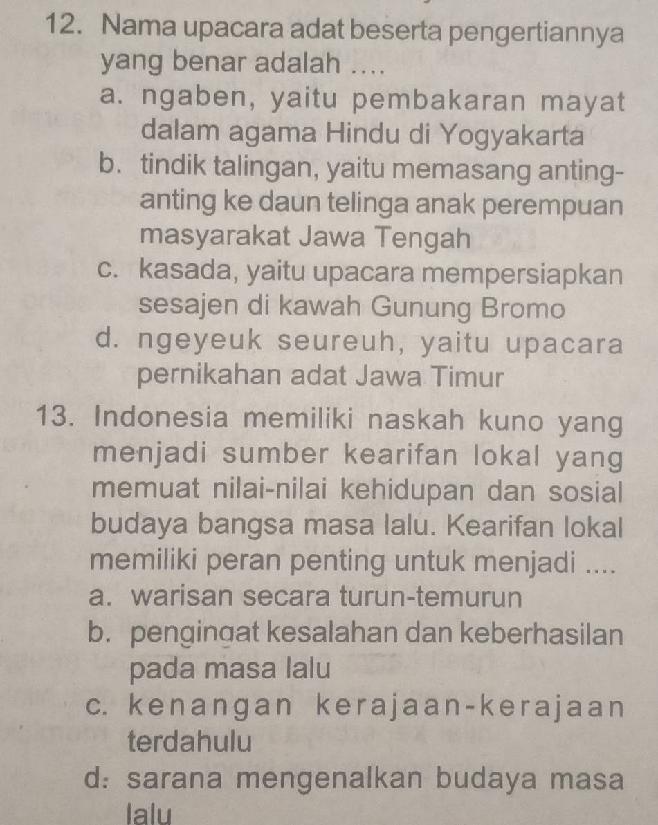 Nama upacara adat beserta pengertiannya
yang benar adalah ....
a. ngaben, yaitu pembakaran mayat
dalam agama Hindu di Yogyakarta
b. tindik talingan, yaitu memasang anting-
anting ke daun telinga anak perempuan
masyarakat Jawa Tengah
c. kasada, yaitu upacara mempersiapkan
sesajen di kawah Gunung Bromo
d. ngeyeuk seureuh, yaitu upacara
pernikahan adat Jawa Timur
13. Indonesia memiliki naskah kuno yang
menjadi sumber kearifan lokal yang
memuat nilai-nilai kehidupan dan sosial
budaya bangsa masa lalu. Kearifan lokal
memiliki peran penting untuk menjadi ....
a. warisan secara turun-temurun
b. pengingat kesalahan dan keberhasilan
pada masa lalu
c. kenanɡan kerajaan-kerajaan
terdahulu
d: sarana mengenalkan budaya masa
lalu