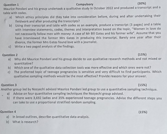 Compulsory (30%) 
Maurice Pondani and his group undertook a qualitative study in October 2022 and produced a transcript and a 
table with codes. 
a) Which ethics principles did they take into consideration before, during and after undertaking their 
fieldwork and after producing the transcripts? 
b) Using their transcript and table with codes as an example, produce a transcript (3 pages) and a table 
with interview statements, codes, themes and interpretation based on the topic, "Women in love do 
not necessarily follow men with money: A case of Mr Bill Gates and his former wife”. Assume that you 
have interviewed the former Mrs Gates in producing this transcript. Barely one year after their 
divorce, the former Mrs Gates found love with a journalist. 
c) Write a two paged analysis of the findings. 
Question 2 (15%) 
a) Why did Maurice Pondani and his group decide to use qualitative research methods and not mixed or 
quantitative? 
b) Which one of the qualitative data collection tools was more effective and which ones were not? 
c) The preferred topic of teenage pregnancies is sensitive and very difficult to find participants. Which 
qualitative sampling methods would be the most effective? Provide reasons for your answer. 
Question 3 (15%) 
Another group led by Nozyechi advised Maurice Pondani led group to use a quantitative sampling technique. 
a) Advise on four quantitative sampling techniques the Nozyechi group advised. 
b) If there were 3,692 ladies and 35% experienced teenage pregnancies. Advise the different steps you 
can take to use a proportional stratified random sampling. 
Question 4 (15%) 
a) In broad outlines, describe quantitative data analysis. 
b) What is research?