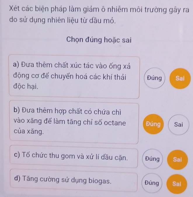 Xét các biện pháp làm giám ô nhiễm môi trường gây ra
do sử dụng nhiên liệu từ dầu mó.
Chọn đúng hoặc sai
a) Đưa thêm chất xúc tác vào ống xá
động cơ để chuyển hoá các khí thái Đúng Sai
độc hại.
b) Đưa thêm hợp chất có chứa chì
vào xăng để làm tăng chỉ số octane Đúng Sai
của xăng.
c) Tổ chức thu gom và xử lí đầu cặn. Đúng Sai
d) Tăng cường sử dụng biogas. Đúng Sai