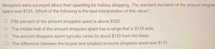 Shoppers were surveyed about their spending for holiday shopping. The standard deviation of the amount shoppe
spent was $125. Which of the following is the best interpretation of this value?
Fifty percent of the amount shoppers spent is above $125.
The middle half of the amount shoppers spent has a range that is $125 wide.
The amount shoppers spent typically varies by about $125 from the mean.
The difference between the largest and smallest amounts shoppers spent was $125.