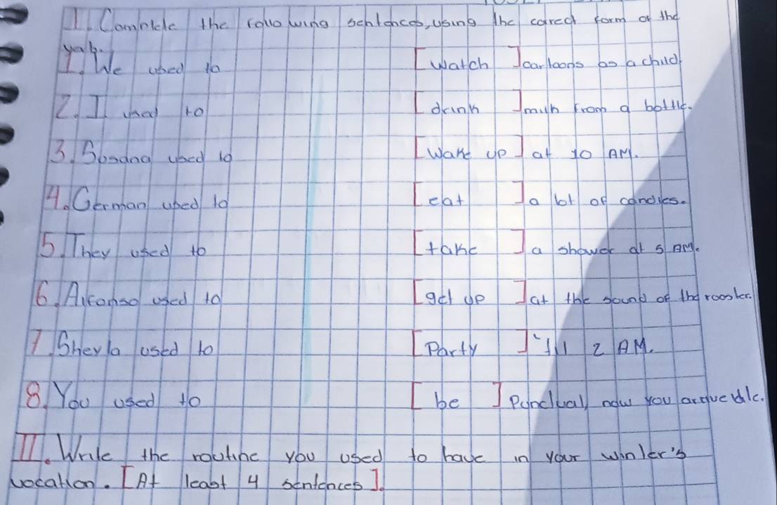 Camnicc the rolo wing sentencoo, usung the cared form of the 
yyWe shed 10
I watch Icarloons bo a chud 
Z. I a ro 
I dunk Jmih fro a botl, 
3 Sonana yoed 10
Iware ce at to Ar. 
4. German uped 10
Leat Ia bot of candyes. 
5 They used to 
Itake I a shower at s Ary. 
6. Aikanso used to Igch do Iat the sound of the roomler. 
ISheya used 10 Party J'I Z AM. 
8 You used to I be ] Pancuall nolw you arguedlc. 
I1. Wrile the roulinc you used to have in your winler' 
vocation. [At least 4 sentences ].