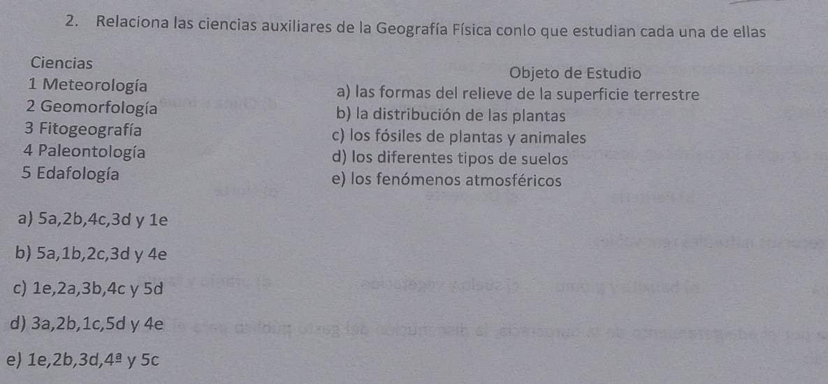 Relaciona las ciencias auxiliares de la Geografía Física conlo que estudian cada una de ellas
Ciencias
Objeto de Estudio
1 Meteorología a) las formas del relieve de la superficie terrestre
2 Geomorfología b) la distribución de las plantas
3 Fitogeografía c) los fósiles de plantas y animales
4 Paleontología d) los diferentes tipos de suelos
5 Edafología e) los fenómenos atmosféricos
a) 5a, 2b, 4c, 3d y 1e
b) 5a, 1b, 2c, 3d y 4e
c) 1e, 2a, 3b, 4c y 5d
d) 3a, 2b, 1c, 5d γ 4e
e) 1e, 2b , 3d, 4^(_ a) y 5c