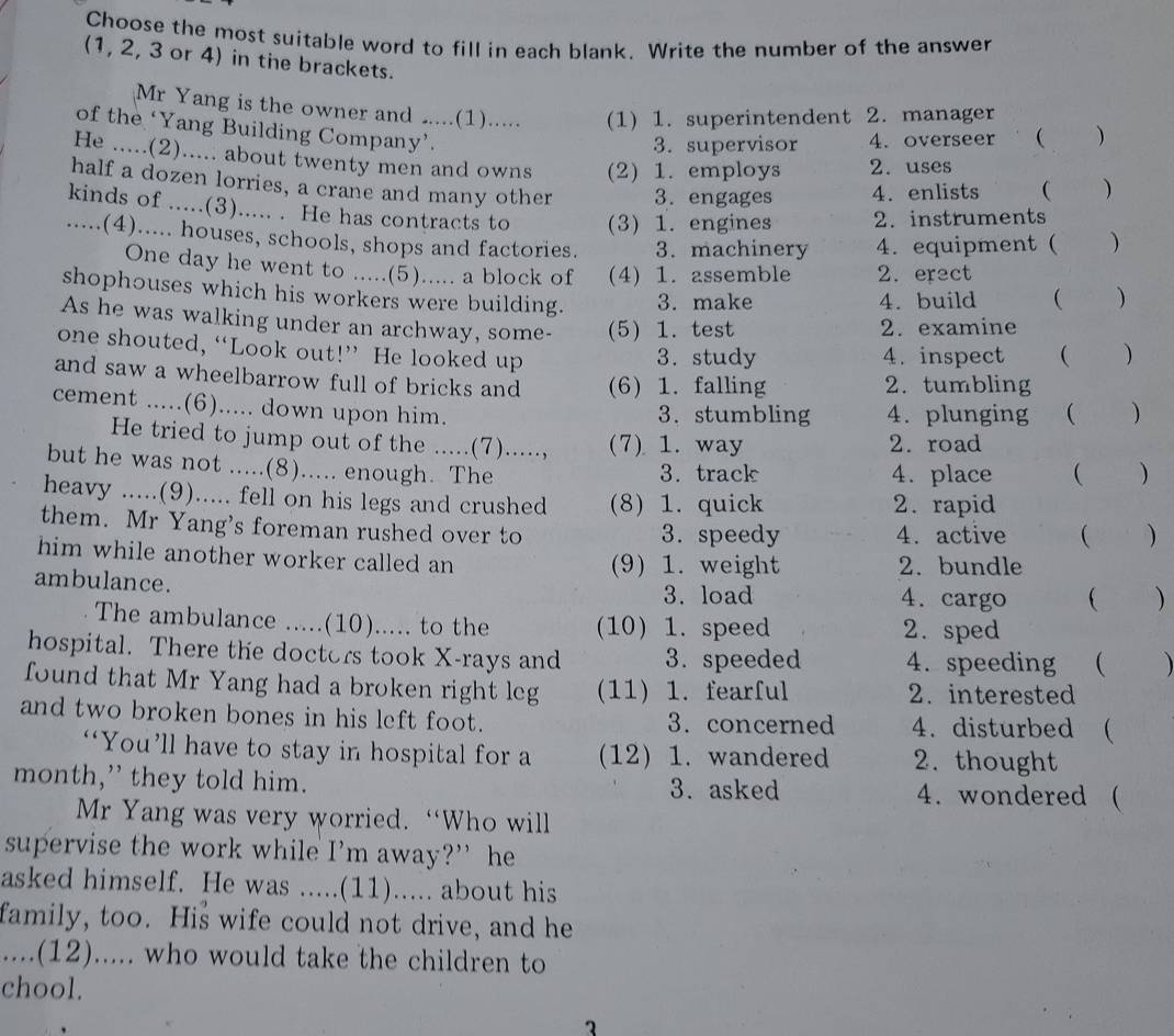 Choose the most suitable word to fill in each blank. Write the number of the answer
(1, 2, 3 or 4) in the brackets. )
Mr Yang is the owner and .....(1)..... (1) 1. superintendent 2. manager
of the ‘Yang Building Company’.
3. supervisor 4. overseer 
He .....(2)..... about twenty men and owns (2) 1. employs 2. uses
half a dozen lorries, a crane and many other 3. engages 4. enlists ( )
kinds of .....(3)..... . He has contracts to (3) 1. engines 2. instruments
.....(4)..... houses, schools, shops and factories. 3. machinery 4. equipment ( )
One day he went to .....(5)..... a block of (4) 1. assemble 2.erect
shophouses which his workers were building. 3. make  )
4. build
As he was walking under an archway, some- (5) 1. test 2. examine
one shouted, “Look out!” He looked up 3. study 4. inspect  )
and saw a wheelbarrow full of bricks and (6) 1. falling 2. tumbling
cement .....(6)..... down upon him.
3. stumbling 4. plunging ( )
He tried to jump out of the .....(7)....., (7) 1. way 2. road
but he was not .....(8)..... enough. The
3. track 4. place  )
heavy .....(9)..... fell on his legs and crushed (8) 1. quick 2. rapid
them. Mr Yang's foreman rushed over to 3. speedy 4. active  )
him while another worker called an (9) 1. weight 2. bundle
ambulance. 4. cargo  
3. load
The ambulance .....(10)..... to the (10) 1. speed 2. sped
hospital. There the doctors took X-rays and 3. speeded 4. speeding  
found that Mr Yang had a broken right leg (11) 1. fearful 2. interested
and two broken bones in his left foot. 3. concerned 4. disturbed (
“You’ll have to stay in hospital for a (12) 1. wandered 2. thought
month,” they told him. 3. asked 4. wondered (
Mr Yang was very worried. “Who will
supervise the work while I’m away?” he
asked himself. He was .....(11)..... about his
family, too. His wife could not drive, and he
....(12)..... who would take the children to
chool.
1