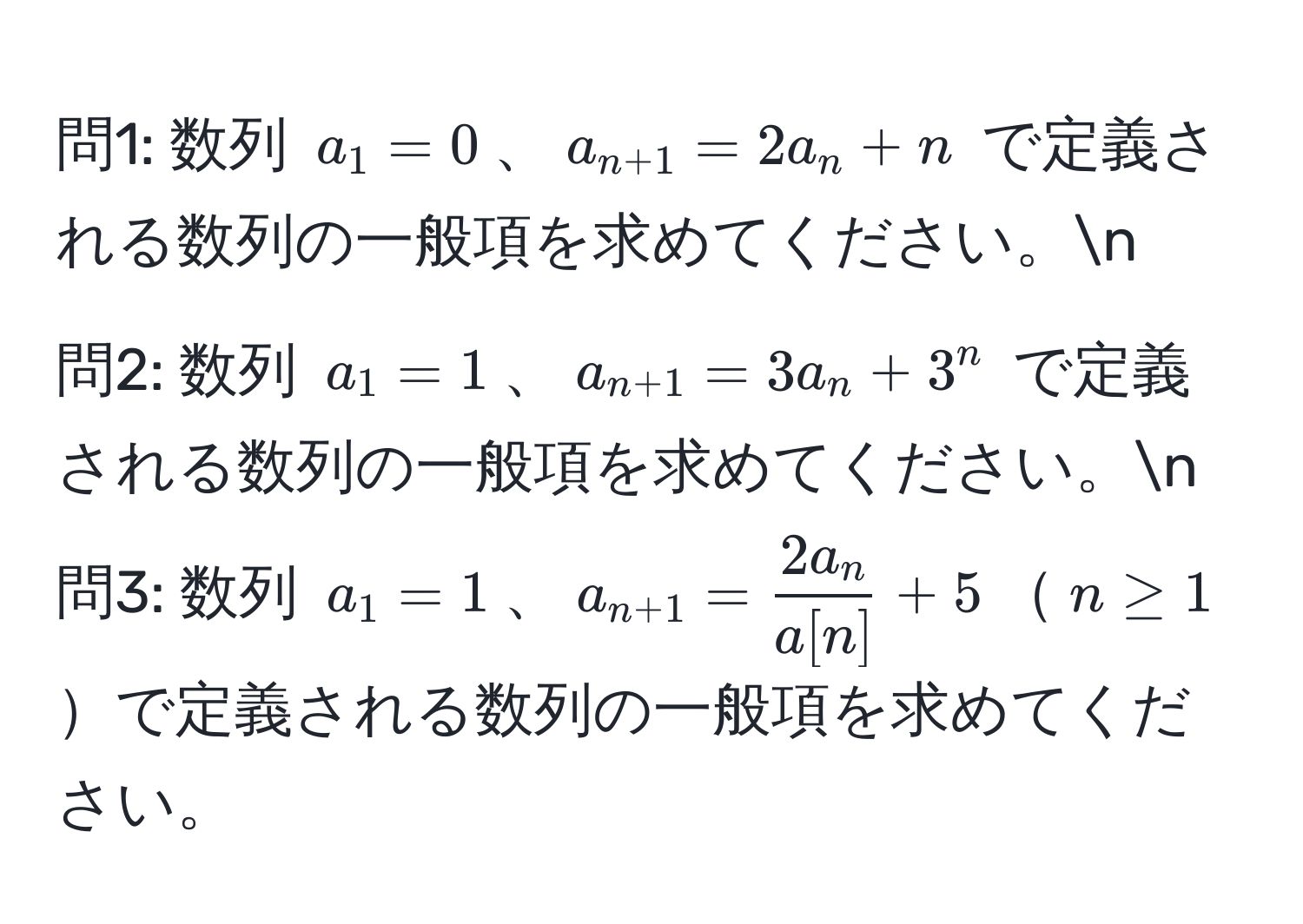 問1: 数列 $a_1=0$、$a_n+1=2a_n+n$ で定義される数列の一般項を求めてください。n
問2: 数列 $a_1=1$、$a_n+1=3a_n+3^(n$ で定義される数列の一般項を求めてください。n
問3: 数列 $a_1=1$、$a_n+1)= 2a_n/a[n] +5$$n≥1$で定義される数列の一般項を求めてください。