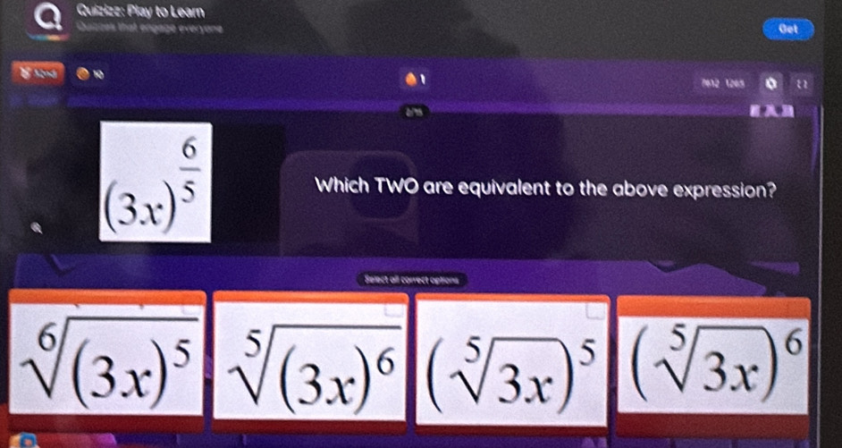 Quizizz: Play to Learn
Quizces that engage everyone Get
10
7e12 1205
(3x)^ 6/5  Which TWO are equivalent to the above expression?
Select all correct aptions
sqrt[6]((3x)^5) sqrt[5]((3x)^6) (sqrt[5](3x))^5 (sqrt[5](3x))^6