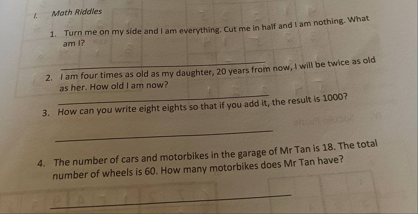 Math Riddles 
1. Turn me on my side and I am everything. Cut me in half and I am nothing. What 
am I? 
2. I am four times as old as my daughter, 20 years from now, I will be twice as old 
_ 
as her. How old I am now? 
3. How can you write eight eights so that if you add it, the result is 1000? 
_ 
4. The number of cars and motorbikes in the garage of Mr Tan is 18. The total 
number of wheels is 60. How many motorbikes does Mr Tan have? 
_