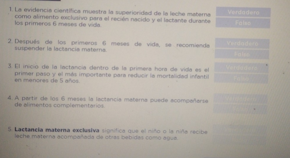 La evidencia científica muestra la superioridad de la leche materna Verdadero
como alimento exclusivo para el recién nacido y el lactante durante Falso
los primeros 6 meses de vida.
2. Después de los primeros 6 meses de vida, se recomienda Verdadero
suspender la lactancia materna.
Falso
3. El inicio de la lactancia dentro de la primera hora de vida es el Verdadero
primer paso y el más importante para reducir la mortalidad infantil Falso
en menores de 5 años.
4. A partir de los 6 meses la lactancia materna puede acompañarse
de alimentos complementarios.
5. Lactancia materna exclusiva significa que el niño o la niña recibe
leche materna acompañada de otras bebidas como agua.