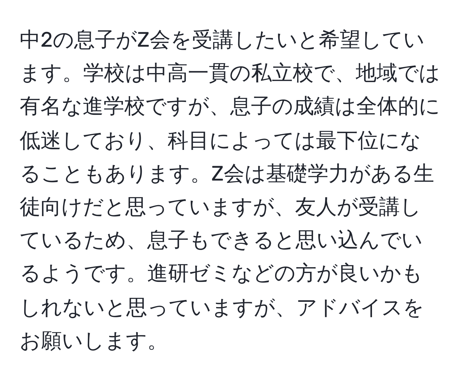 中2の息子がZ会を受講したいと希望しています。学校は中高一貫の私立校で、地域では有名な進学校ですが、息子の成績は全体的に低迷しており、科目によっては最下位になることもあります。Z会は基礎学力がある生徒向けだと思っていますが、友人が受講しているため、息子もできると思い込んでいるようです。進研ゼミなどの方が良いかもしれないと思っていますが、アドバイスをお願いします。