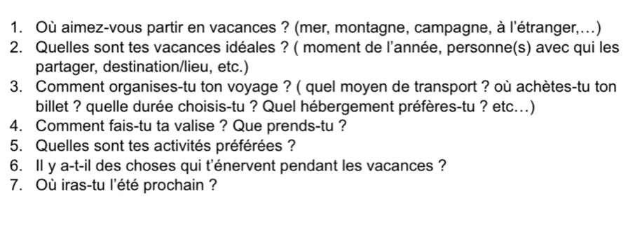 Où aimez-vous partir en vacances ? (mer, montagne, campagne, à l'étranger,...) 
2. Quelles sont tes vacances idéales ? ( moment de l'année, personne(s) avec qui les 
partager, destination/lieu, etc.) 
3. Comment organises-tu ton voyage ? ( quel moyen de transport ? où achètes-tu ton 
billet ? quelle durée choisis-tu ? Quel hébergement préfères-tu ? etc...) 
4. Comment fais-tu ta valise ? Que prends-tu ? 
5. Quelles sont tes activités préférées ? 
6. Il y a-t-il des choses qui t'énervent pendant les vacances ? 
7. Où iras-tu l'été prochain ?