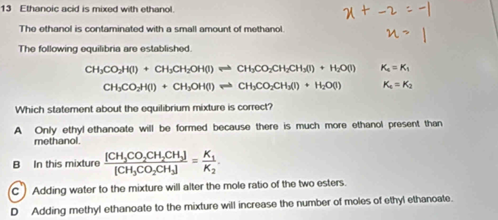 Ethanoic acid is mixed with ethanol.
The ethanol is contaminated with a small amount of methanol.
The following equilibria are established.
CH_3CO_2H(l)+CH_3CH_2OH(l)leftharpoons CH_3CO_2CH_2CH_3(l)+H_2O(l) K_c=K_1
CH_3CO_2H(l)+CH_3OH(l)leftharpoons CH_3CO_2CH_3(l)+H_2O(l) K_c=K_2
Which statement about the equilibrium mixture is correct?
A Only ethyl ethanoate will be formed because there is much more ethanol present than
methanol.
B In this mixture frac [CH_3CO_2CH_2CH_3][CH_3CO_2CH_3]=frac K_1K_2.
C Adding water to the mixture will alter the mole ratio of the two esters.
D Adding methyl ethanoate to the mixture will increase the number of moles of ethyl ethanoate.