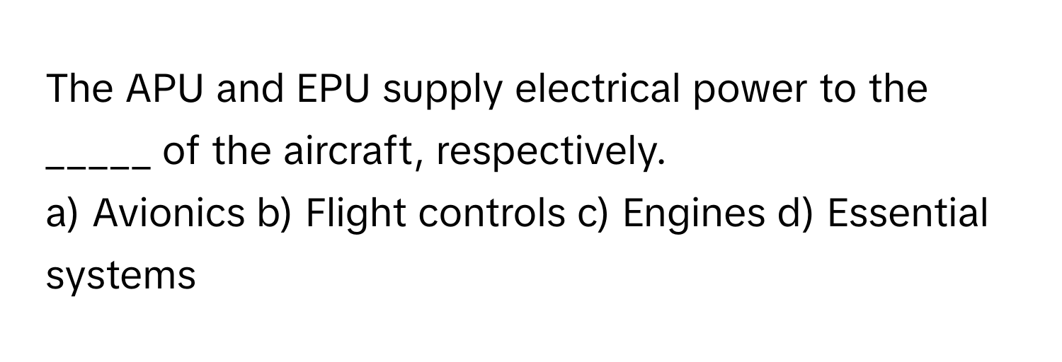 The APU and EPU supply electrical power to the _____ of the aircraft, respectively.

a) Avionics b) Flight controls c) Engines d) Essential systems