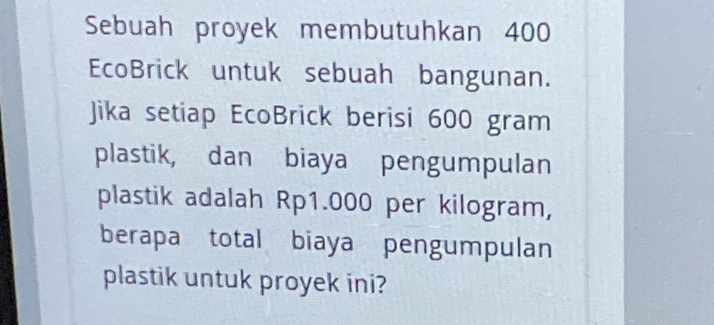 Sebuah proyek membutuhkan 400
EcoBrick untuk sebuah bangunan. 
Jika setiap EcoBrick berisi 600 gram
plastik, dan biaya pengumpulan 
plastik adalah Rp1.000 per kilogram, 
berapa total biaya pengumpulan 
plastik untuk proyek ini?