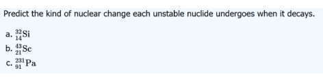 Predict the kind of nuclear change each unstable nuclide undergoes when it decays.
a. _(14)^(32)Si
b. _(21)^(43)Sc
C. _(91)^(231)Pa