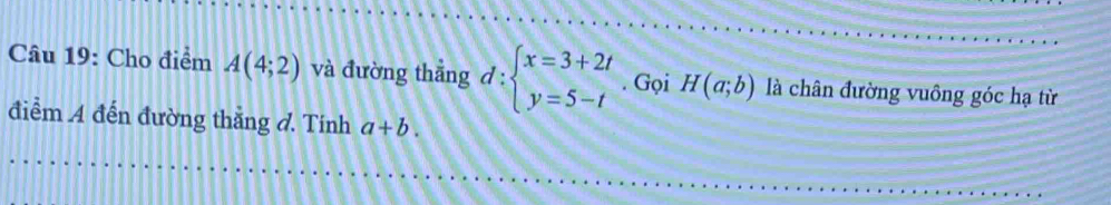 Cho điểm A(4;2) và đường thẳng d:beginarrayl x=3+2t y=5-tendarray.. Gọi H(a;b) là chân đường vuông góc hạ từ 
điểm A đến đường thắng đ. Tính a+b.