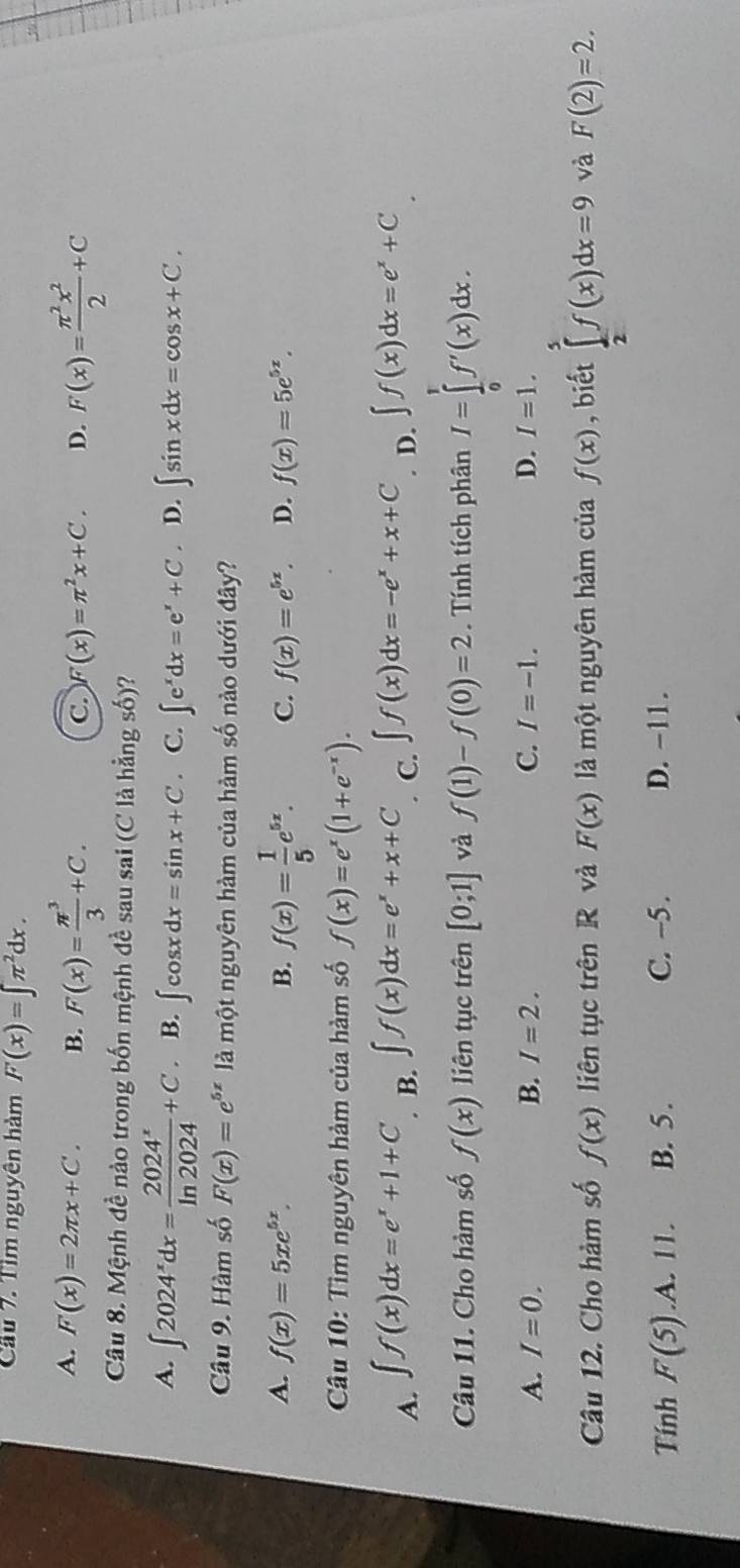 Cầu 7. Tìm nguyên hàm F(x)=∈t π^2dx.
A. F(x)=2π x+C. B. F(x)= π^3/3 +C. C. F(x)=π^2x+C. D. F(x)= π^2x^2/2 +C
Câu 8. Mệnh đề nào trong bốn mệnh đề sau sai (C là hằng số)?
A. ∈t 2024^xdx= 2024^x/ln 2024 +C. B. ∈t cos xdx=sin x+C. C. ∈t e^xdx=e^x+C. D. ∈t sin xdx=cos x+C.
Câu 9. Hàm số F(x)=e^(5x) là một nguyên hàm của hàm số nào dưới đây?
A. f(x)=5xe^(5x). B. f(x)= 1/5 e^(5x). C. f(x)=e^(5x). D. f(x)=5e^(5x).
Câu 10: Tìm nguyên hàm của hàm số f(x)=e^x(1+e^(-x)).
A. ∈t f(x)dx=e^x+1+C B. ∈t f(x)dx=e^x+x+C C. ∈t f(x)dx=-e^x+x+C D. ∈t f(x)dx=e^x+C
Câu 11. Cho hàm số f(x) liên tục trên [0;1] và f(1)-f(0)=2. Tính tích phân I=∈tlimits _0^tf'(x)dx.
A. I=0. B. I=2. C. I=-1. D. I=1.
Câu 12. Cho hàm số f(x) liên tục trên R và F(x) là một nguyên hàm của f(x) , biết ∈tlimits _2^5f(x)dx=9 và F(2)=2.
Tính F(5) .A. 11. B. 5. C. ~5 . D. -11 .