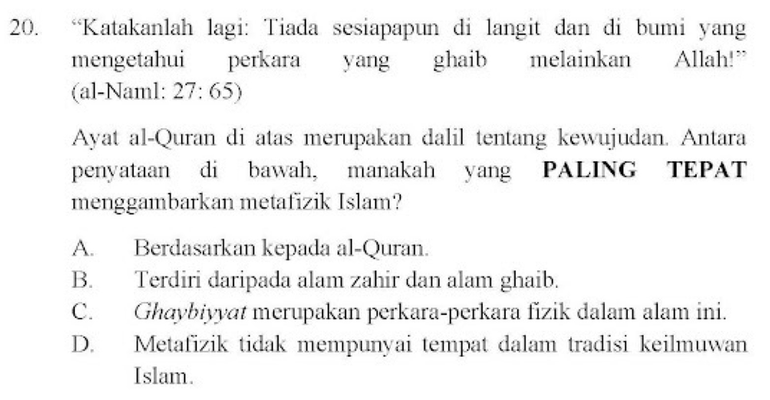 “Katakanlah lagi: Tiada sesiapapun di langit dan di bumi yang
mengetahui perkara yang ghaib melainkan Allah!”
(al-Naml: 27:65)
Ayat al-Quran di atas merupakan dalil tentang kewujudan. Antara
penyataan di bawah, manakah yang PALING TEPAT
menggambarkan metafizik Islam?
A. Berdasarkan kepada al-Quran.
B. Terdiri daripada alam zahir dan alam ghaib.
C. Ghaybiyyat merupakan perkara-perkara fizik dalam alam ini.
D. Metafizik tidak mempunyai tempat dalam tradisi keilmuwan
Islam.