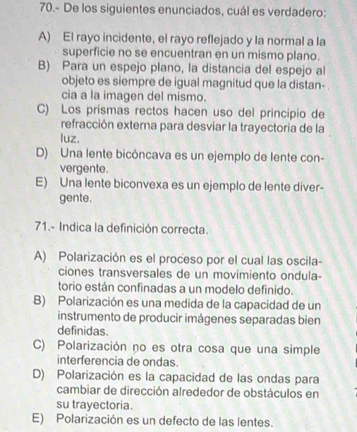 70.- De los siguientes enunciados, cuál es verdadero:
A) El rayo incidente, el rayo reflejado y la normal a la
superficie no se encuentran en un mismo plano.
B) Para un espejo plano, la distancia del espejo al
objeto es siempre de igual magnitud que la distan-
cia a la imagen del mismo.
C) Los prismas rectos hacen uso del principio de
refracción externa para desviar la trayectoria de la
luz、
D) Una lente bicóncava es un ejemplo de lente con-
vergente.
E) Una lente biconvexa es un ejemplo de lente diver-
gente.
71.- Indica la definición correcta.
A) Polarización es el proceso por el cual las oscila-
ciones transversales de un movimiento ondula-
torio están confinadas a un modelo definido.
B) Polarización es una medida de la capacidad de un
instrumento de producir imágenes separadas bien
definidas.
C) Polarización no es otra cosa que una simple
interferencia de ondas.
D) Polarización es la capacidad de las ondas para
cambiar de dirección alrededor de obstáculos en
su trayectoria.
E) Polarización es un defecto de las lentes.