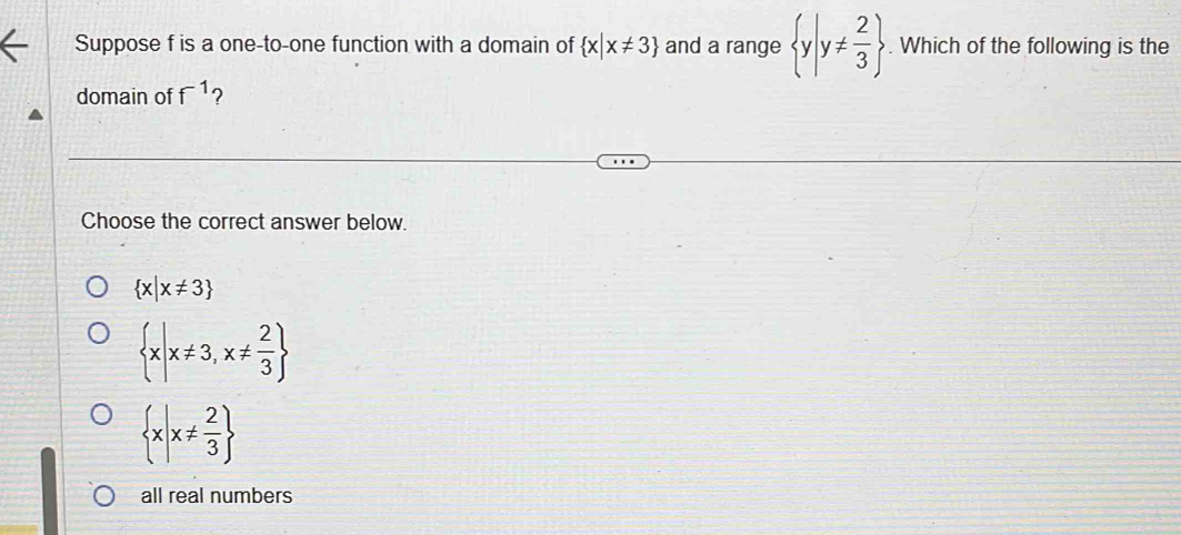 Suppose f is a one-to-one function with a domain of  x|x!= 3 and a range  y|y!=  2/3 . Which of the following is the
domain of f^(-1) ?
Choose the correct answer below.
 x|x!= 3
 x|x!= 3,x!=  2/3 
 x|x!=  2/3 
all real numbers