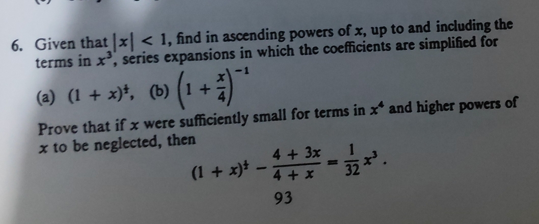 Given that |x|<1</tex> , find in ascending powers of x, up to and including the 
terms in x^3 , series expansions in which the coefficients are simplified for 
(a) (1+x)^ 1/2 , (b) (1+ x/4 )^-1
Prove that if x were sufficiently small for terms in x^4 and higher powers of
x to be neglected, then
(1+x)^ 1/3 - (4+3x)/4+x = 1/32 x^3.