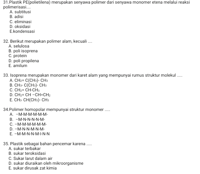 Plastik PE(polietilena) merupakan senyawa polimer dari senyawa monomer etena melalui reaksi
polimerisasi....
A. subtitusi
B. adisi
C. eliminasi
D. oksidasi
E.kondensasi
32. Berikut merupakan polimer alam, kecuali ....
A. selulosa
B. poli isoprena
C. protein
D. poli propilena
E. amilum
33. Isoprena merupakan monomer dari karet alam yang mempunyai rumus struktur molekul .....
A. CH_2=C(CH_3)-CH_3
B. CH_3-C(CH_3)-CH_3
C. CH_2=CH-CH_3
D. CH_2=CH-CH=CH_2
E. CH_3.CH(CH_3)-CH_3
34.Polimer homopolar mempunyai struktur monomer .....
A. −M-M-M-M-M-M -
B. −M-N-N-N-N-M-
C. −M-M-M-M-M-M-
D. −M-N-N-M-N-M-
E. −M-M-N-N-M-I-N-N
35. Plastik sebagai bahan pencemar karena .....
A. sukar terbakar
B. sukar teroksidasi
C. Sukar larut dalam air
D. sukar diuraikan oleh mikroorganisme
E. sukar dirusak zat kimia