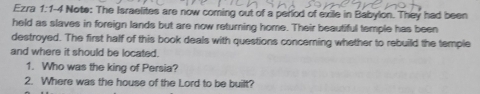 Ezra 1:1-4 Note: The Israelites are now coming out of a perlod of exile in Babylon. They had been 
held as slaves in foreign lands but are now returning home. Their beautiful temple has been 
destroyed. The first half of this book deals with questions concerning whether to rebuild the temple 
and where it should be located. 
1. Who was the king of Persia? 
2. Where was the house of the Lord to be built?