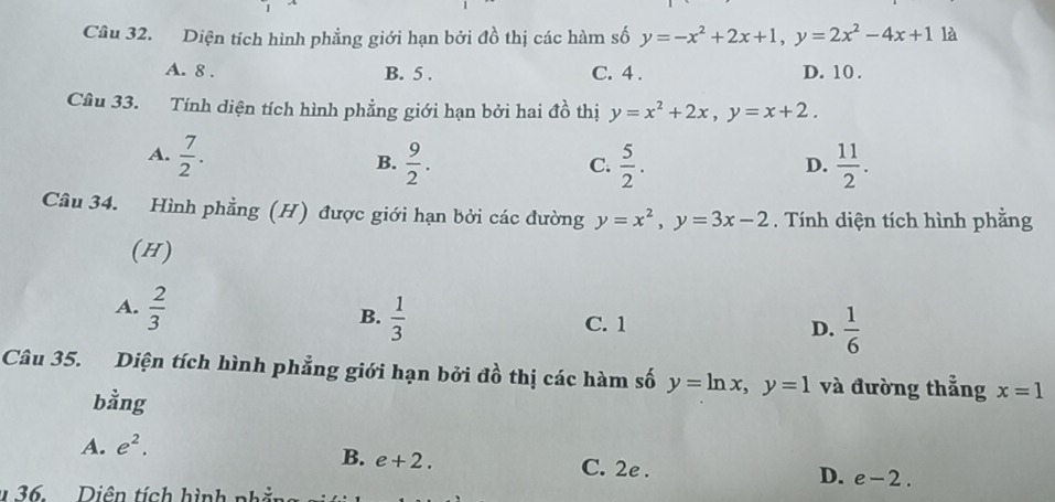 Diện tích hình phẳng giới hạn bởi đồ thị các hàm số y=-x^2+2x+1, y=2x^2-4x+1 là
A. 8. B. 5. C. 4. D. 10.
Câu 33. Tính diện tích hình phẳng giới hạn bởi hai đồ thị y=x^2+2x, y=x+2.
A.  7/2 .  9/2 .  5/2 .  11/2 . 
B.
C.
D.
Câu 34. Hình phẳng (H) được giới hạn bởi các đường y=x^2, y=3x-2. Tính diện tích hình phằng
(H)
B.  1/3 
A.  2/3  C. 1 D.  1/6 
Câu 35. Diện tích hình phẳng giới hạn bởi đồ thị các hàm số y=ln x, y=1 và đường thẳng x=1
bằng
B. e+2.
A. e^2. C. 2e. D. e-2. 
36 Diên tích hình phằn