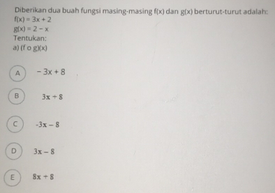 Diberikan dua buah fungsi masing-masing f(x) dan g(x) berturut-turut adalah:
f(x)=3x+2
g(x)=2-x
Tentukan:
a) (f o g)(x)
A -3x+8
B 3x+8
C -3x-8
D 3x-8
E 8x+8