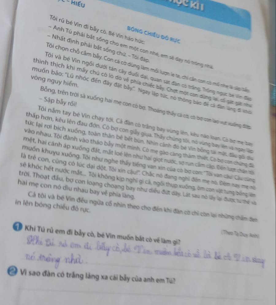 1C - Hiếu
hyckii
Tôi rù bé Vin đi bảy cò. Bé Vin háo hức
BỒNG CHiềU Đồ Rực
- Anh Tú phải bắt sống cho em một con nhệ, em sẽ day nó trắng nha
- Nhất định phải bắt sống chứ. - Tôi đáp
Tôi chọn chỏ cầm bảy. Con cá cờ dùng làm mỗi lượn le te, chỉ cần con có mô nhe là sập lấy
Vôi và bé Vin ngối dưới tán cây duổi dại, quan sát đân có trăng Trống ngục be lên đầo
vòng nguy hiểm.
thình thịch khi mấy chú cò lò dỏ về phía chiếc bây. Chợt một con dùng lai, có gặt gát nu
muốn bảo: "Lũ nhóc đến đây đặt bảy". Ngay lập tức, nó thông bảo để cả đân làng đã khớ
- Sập bảy rối!
Bỗng, trên trời sà xuống hai mẹ con có bợ. Thoáng thấy cả có, có bợ con lạo vựt vuờng đim
Tôi nắm tay bé Vin chạy tới. Cả đàn có trắng bay vùng liên, kêu nào Ioạm. Có bo mẹ bay
thấp hơn, kêu lên đau đớn. Cò bợ con giảy giua. Thấy chúng tối, mó vùng bay lên sà ngay lập
tức lại rơi bịch xuống, toàn thân bê bết bùn. Nhìn cảnh đó bé Vĩn bằng tài mặt, đầu gối đầu
vào nhau. Tôi đành vào tháo bảy một minh. Có mẹ gào càng thăm thiết. Có bợ com chứng đã
mệt, hai cánh áp xuống đất, mắt loé lên như hai giọt nước, sợ rum cẩm cặp. Điểm lượt chân tố
muốn khuyu xuống. Tôi như nghe thấy tiếng van xin của có bợ con: "Tôi vam cậui Cầu dăng
tlà trẻ con, cũng có lúc dại dột. Tôi xin cậu!'. Chắc nó đang nghĩ đểm mẹ mô. Điêm may mẹ mô
kê khóc hết nước mắt... Tội không kịp nghĩ gi cả, ngối thụp xuống, ôm con vật tung bống lêm
Trời. Thoạt đầu, bợ con loạng choạng bay như diều đứt dây. Lát sau mô lấy lại được tu thế và
hai mẹ con nó đìu nhau bay về phía làng.
in lên bóng chiều đỏ rực.
Cả tôi và bé Vin đều ngừa cổ nhìn theo cho đến khi đàn cờ chỉ còm lại những chẩm: đem
(Theo Tạ Duy Boh)
_
Khi Tú rủ em đi bảy cò, bé Vin muốn bắt cò về làm gi?
_
_
Vì sao đàn có trắng lằng xa cái bảy của anh em Tú?