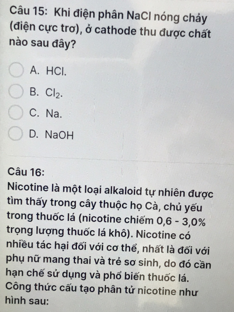 Khi điện phân NaCl nóng chảy
(điện cực trơ), ở cathode thu được chất
nào sau đây?
A. HCl.
B. Cl_2.
C. Na.
D. NaOH
Câu 16:
Nicotine là một loại alkaloid tự nhiên được
tìm thấy trong cây thuộc họ Cà, chủ yếu
trong thuốc lá (nicotine chiếm 0, 6 - 3, 0%
trọng lượng thuốc lá khô). Nicotine có
nhiều tác hại đối với cơ thể, nhất là đối với
phụ nữ mang thai và trẻ sơ sinh, do đó cần
hạn chế sử dụng và phổ biến thuốc lá.
Công thức cấu tạo phân tử nicotine như
hình sau: